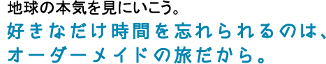 地球の本気を見にいこう。好きなだけ時間を忘れられるのは、オーダーメイドの旅だから。