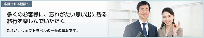 応募される皆様へ　多くのお客様に、忘れがたい思い出に残る旅行を楽しんでいただく  これが、ウェブトラベルの一番の望みです。